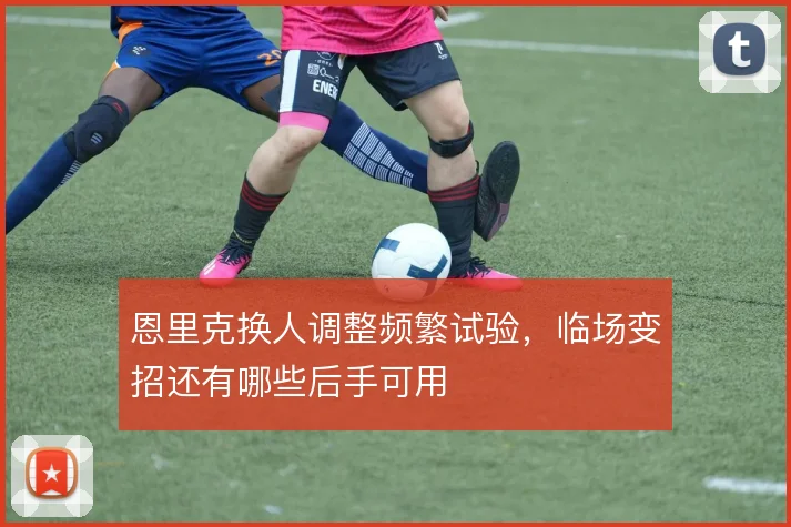 恩里克换人调整频繁试验，临场变招还有哪些后手可用