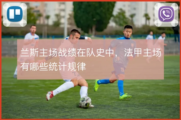 兰斯主场战绩在队史中，法甲主场有哪些统计规律
