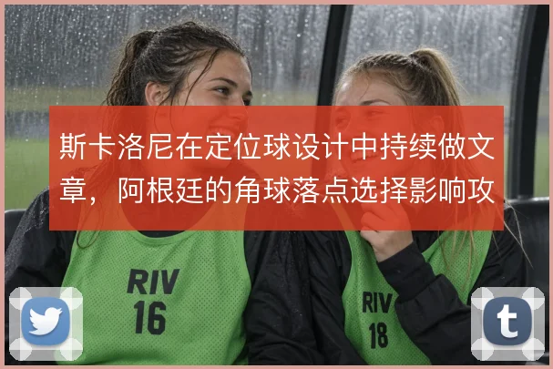 斯卡洛尼在定位球设计中持续做文章，阿根廷的角球落点选择影响攻防节奏
