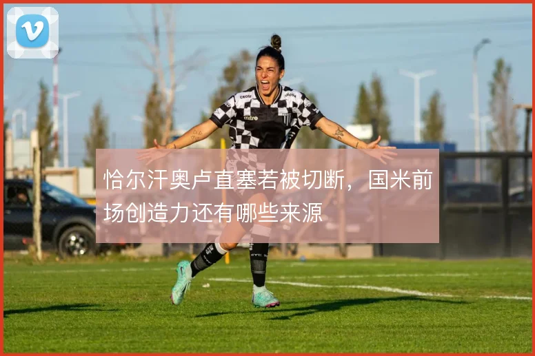 恰尔汗奥卢直塞若被切断，国米前场创造力还有哪些来源