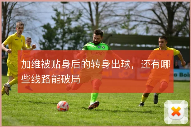 加维被贴身后的转身出球，还有哪些线路能破局