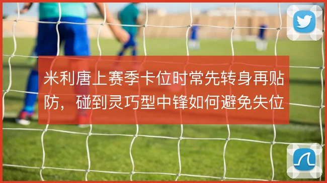 米利唐上赛季卡位时常先转身再贴防，碰到灵巧型中锋如何避免失位