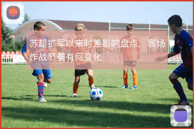 苏超扩军以来时差影响盘点，客场作战节奏有何变化