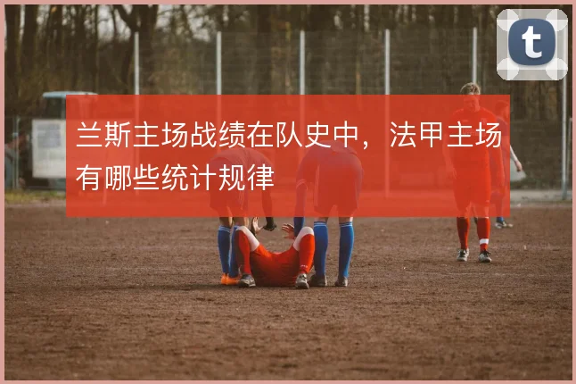 兰斯主场战绩在队史中，法甲主场有哪些统计规律