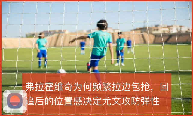 弗拉霍维奇为何频繁拉边包抢，回追后的位置感决定尤文攻防弹性
