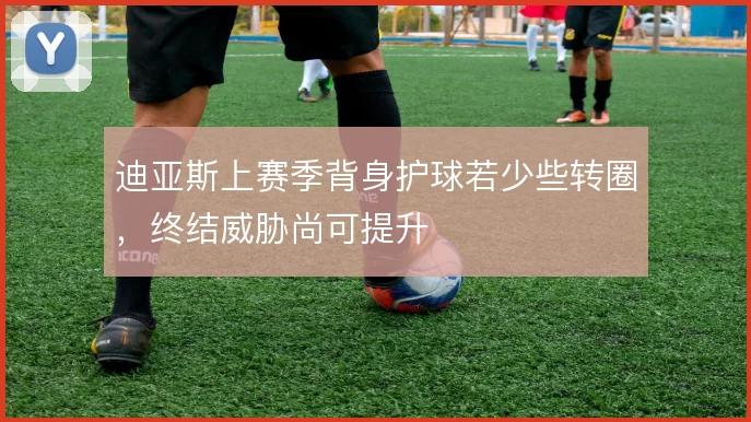 迪亚斯上赛季背身护球若少些转圈，终结威胁尚可提升