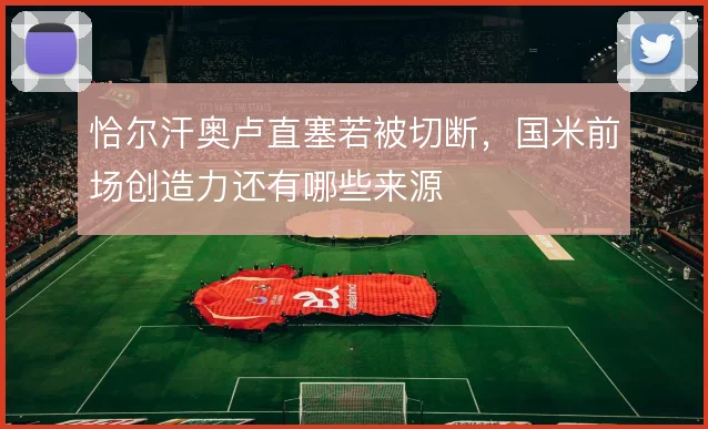 恰尔汗奥卢直塞若被切断，国米前场创造力还有哪些来源