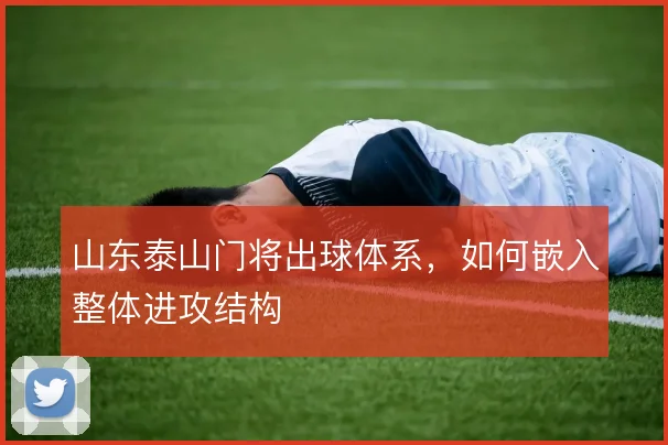 山东泰山门将出球体系，如何嵌入整体进攻结构