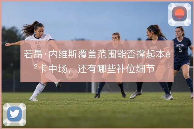 若昂·内维斯覆盖范围能否撑起本菲卡中场，还有哪些补位细节