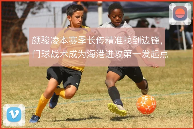 颜骏凌本赛季长传精准找到边锋,门球战术成为海港进攻第一发起点