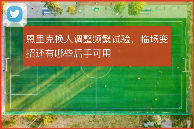 恩里克换人调整频繁试验，临场变招还有哪些后手可用