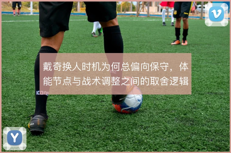 戴奇换人时机为何总偏向保守，体能节点与战术调整之间的取舍逻辑
