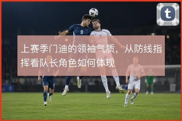 上赛季门迪的领袖气质，从防线指挥看队长角色如何体现