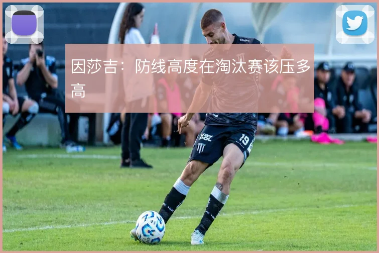 因莎吉:防线高度在淘汰赛该压多高