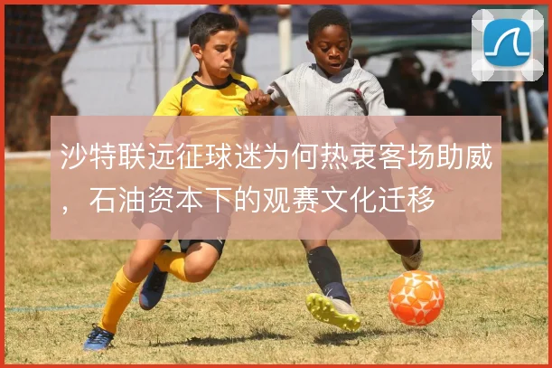 沙特联远征球迷为何热衷客场助威，石油资本下的观赛文化迁移